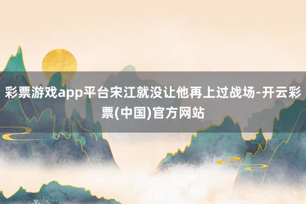 彩票游戏app平台宋江就没让他再上过战场-开云彩票(中国)官方网站