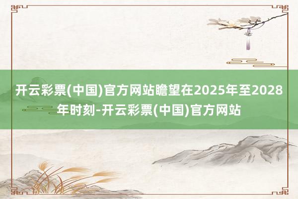 开云彩票(中国)官方网站瞻望在2025年至2028年时刻-开云彩票(中国)官方网站