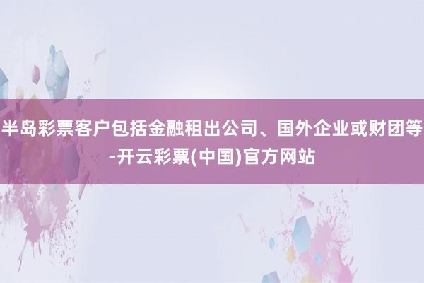 半岛彩票客户包括金融租出公司、国外企业或财团等-开云彩票(中国)官方网站