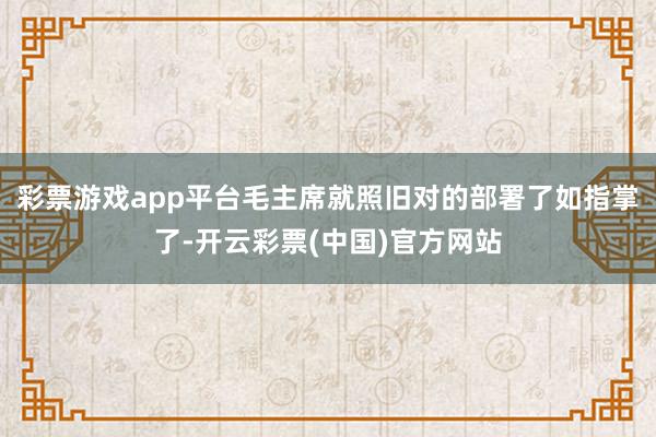 彩票游戏app平台毛主席就照旧对的部署了如指掌了-开云彩票(中国)官方网站