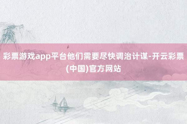 彩票游戏app平台他们需要尽快调治计谋-开云彩票(中国)官方网站