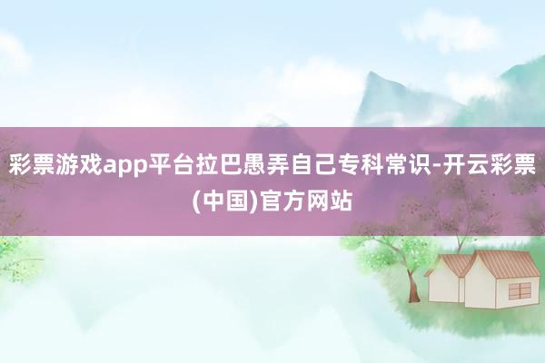 彩票游戏app平台拉巴愚弄自己专科常识-开云彩票(中国)官方网站