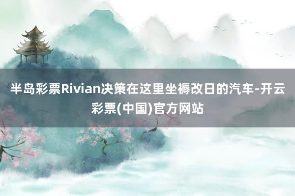 半岛彩票Rivian决策在这里坐褥改日的汽车-开云彩票(中国)官方网站