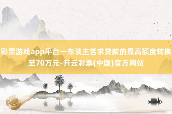 彩票游戏app平台一东谈主苦求贷款的最高额度转换至70万元-开云彩票(中国)官方网站