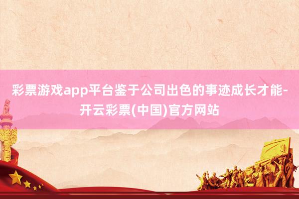彩票游戏app平台鉴于公司出色的事迹成长才能-开云彩票(中国)官方网站