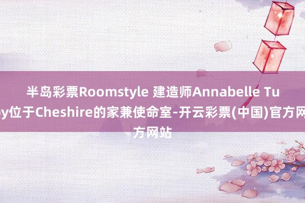 半岛彩票Roomstyle 建造师Annabelle Tugby位于Cheshire的家兼使命室-开云彩票(中国)官方网站
