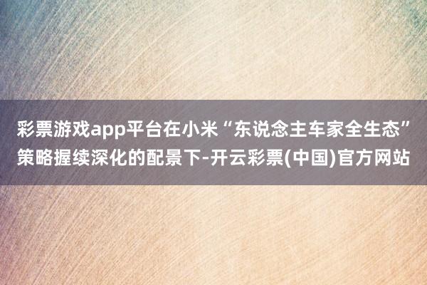 彩票游戏app平台在小米“东说念主车家全生态”策略握续深化的配景下-开云彩票(中国)官方网站