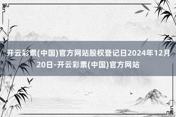 开云彩票(中国)官方网站股权登记日2024年12月20日-开云彩票(中国)官方网站