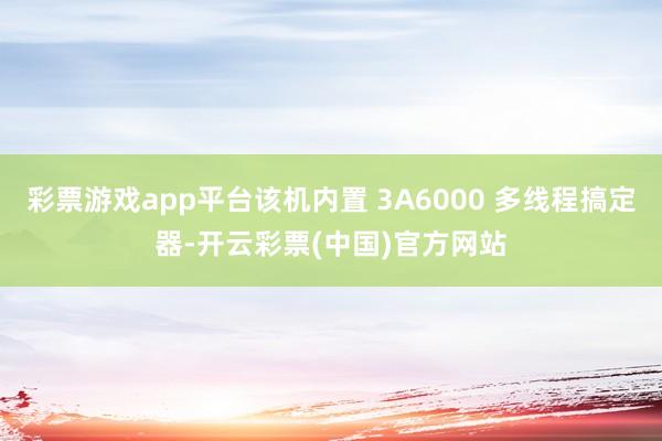 彩票游戏app平台该机内置 3A6000 多线程搞定器-开云彩票(中国)官方网站