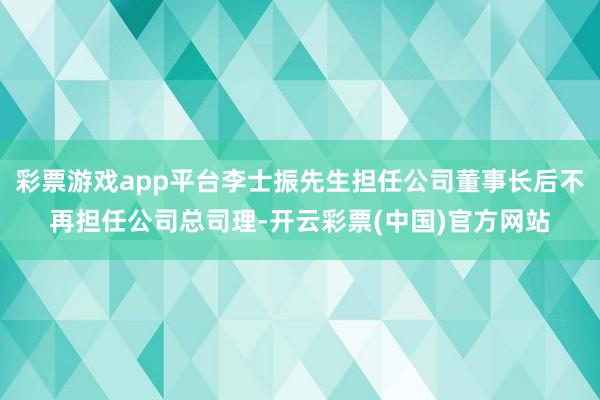 彩票游戏app平台李士振先生担任公司董事长后不再担任公司总司理-开云彩票(中国)官方网站