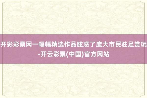 开彩彩票网一幅幅精选作品眩惑了庞大市民驻足赏玩-开云彩票(中国)官方网站