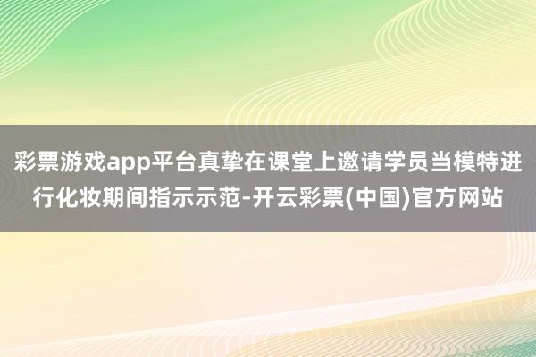 彩票游戏app平台真挚在课堂上邀请学员当模特进行化妆期间指示示范-开云彩票(中国)官方网站