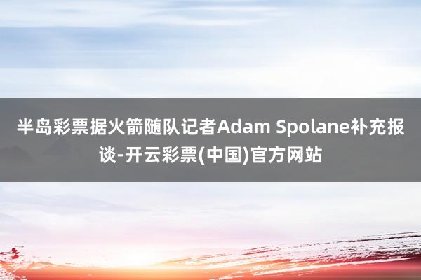 半岛彩票据火箭随队记者Adam Spolane补充报谈-开云彩票(中国)官方网站