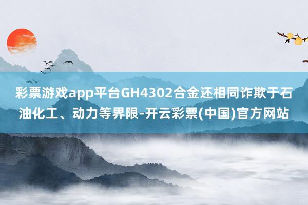 彩票游戏app平台GH4302合金还相同诈欺于石油化工、动力等界限-开云彩票(中国)官方网站