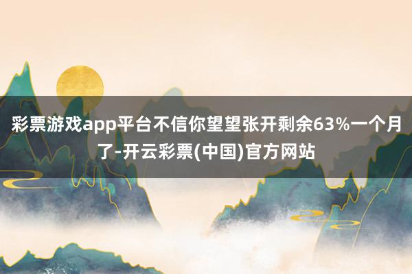 彩票游戏app平台不信你望望张开剩余63%一个月了-开云彩票(中国)官方网站
