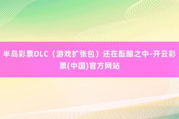半岛彩票DLC（游戏扩张包）还在酝酿之中-开云彩票(中国)官方网站
