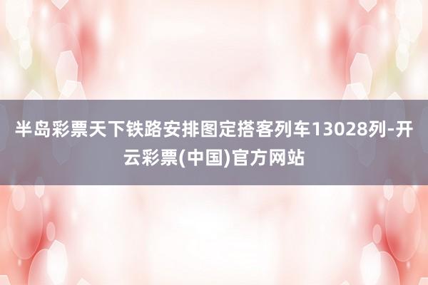 半岛彩票天下铁路安排图定搭客列车13028列-开云彩票(中国)官方网站