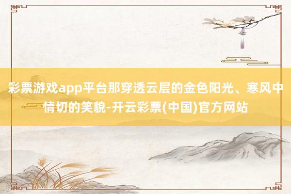 彩票游戏app平台那穿透云层的金色阳光、寒风中情切的笑貌-开云彩票(中国)官方网站