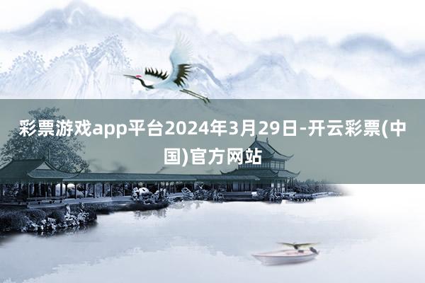 彩票游戏app平台2024年3月29日-开云彩票(中国)官方网站