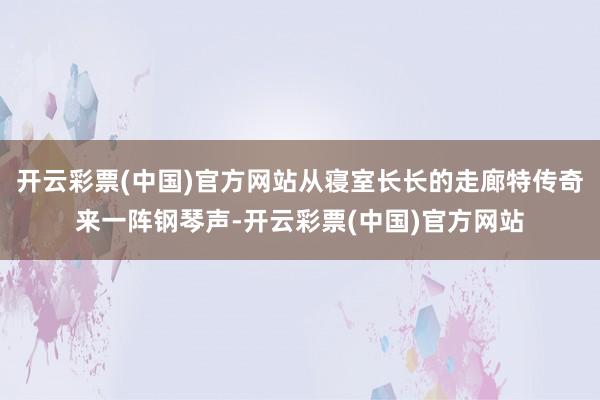 开云彩票(中国)官方网站从寝室长长的走廊特传奇来一阵钢琴声-开云彩票(中国)官方网站