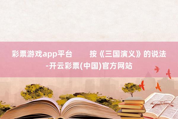 彩票游戏app平台 按《三国演义》的说法-开云彩票(中国)官方网站