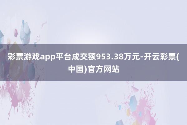 彩票游戏app平台成交额953.38万元-开云彩票(中国)官方网站
