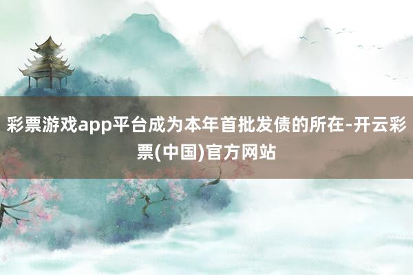 彩票游戏app平台成为本年首批发债的所在-开云彩票(中国)官方网站