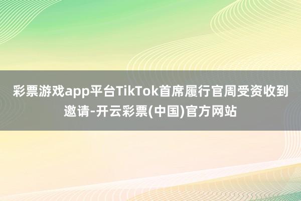 彩票游戏app平台TikTok首席履行官周受资收到邀请-开云彩票(中国)官方网站