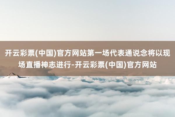 开云彩票(中国)官方网站第一场代表通说念将以现场直播神志进行-开云彩票(中国)官方网站