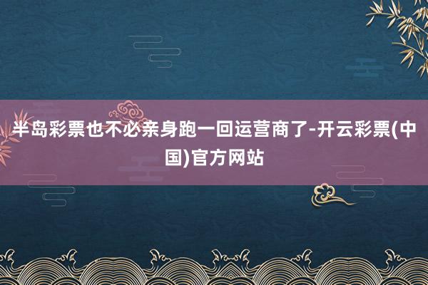 半岛彩票也不必亲身跑一回运营商了-开云彩票(中国)官方网站