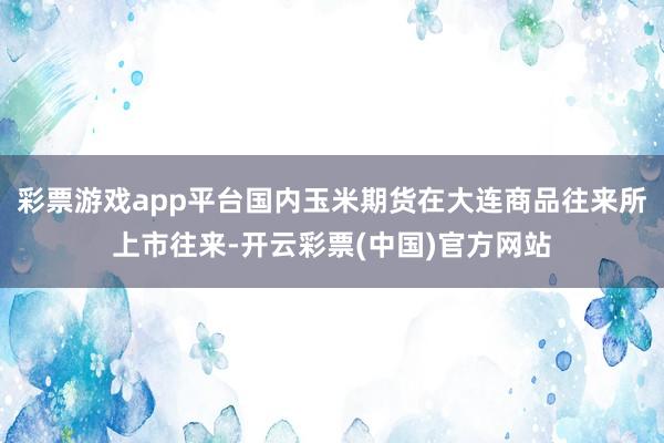 彩票游戏app平台国内玉米期货在大连商品往来所上市往来-开云彩票(中国)官方网站