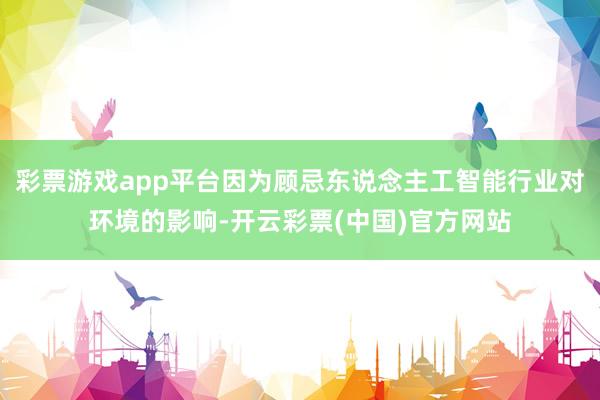 彩票游戏app平台因为顾忌东说念主工智能行业对环境的影响-开云彩票(中国)官方网站