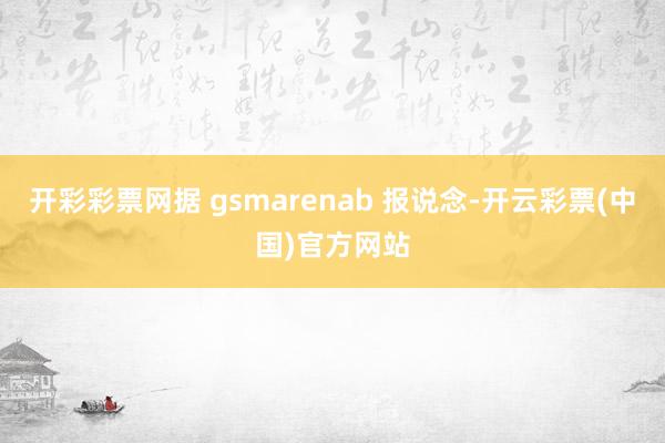 开彩彩票网据 gsmarenab 报说念-开云彩票(中国)官方网站