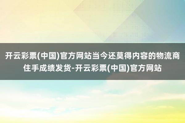 开云彩票(中国)官方网站当今还莫得内容的物流商住手成绩发货-开云彩票(中国)官方网站