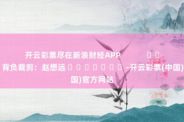 开云彩票尽在新浪财经APP            						背负裁剪：赵想远 							-开云