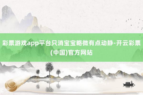 彩票游戏app平台只消宝宝略微有点动静-开云彩票(中国)官方网站