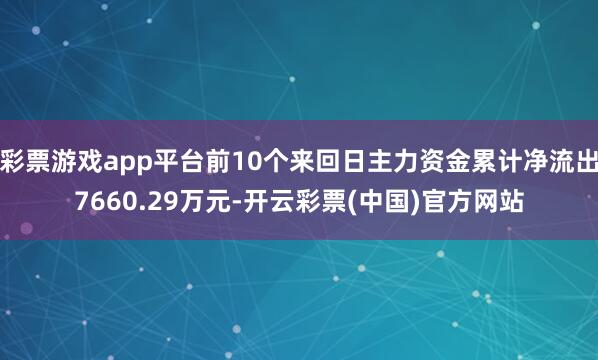 彩票游戏app平台前10个来回日主力资金累计净流出7660.29万元-开云彩票(中国)官方网站