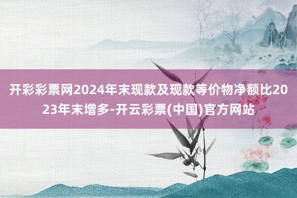 开彩彩票网2024年末现款及现款等价物净额比2023年末增多-开云彩票(中国)官方网站