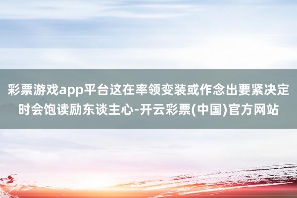 彩票游戏app平台这在率领变装或作念出要紧决定时会饱读励东谈主心-开云彩票(中国)官方网站