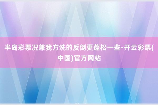 半岛彩票况兼我方洗的反倒更蓬松一些-开云彩票(中国)官方网站